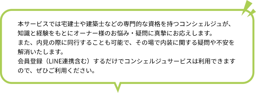 本サービスでは宅建士や建築士などの専門的な資格を持つコンシェルジュが、知識と経験をもとにオーナー様のお悩み・疑問に真摯にお応えします。 また、内見の際に同行することも可能で、その場で内装に関する疑問や不安を解消いたします。 会員登録（LINE連携含む）するだけでコンシェルジュサービスは利用できますので、ぜひご利用ください。