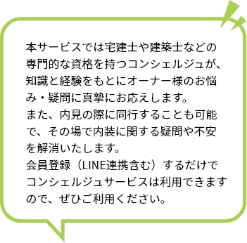 本サービスでは宅建士や建築士などの専門的な資格を持つコンシェルジュが、知識と経験をもとにオーナー様のお悩み・疑問に真摯にお応えします。 また、内見の際に同行することも可能で、その場で内装に関する疑問や不安を解消いたします。 会員登録（LINE連携含む）するだけでコンシェルジュサービスは利用できますので、ぜひご利用ください。