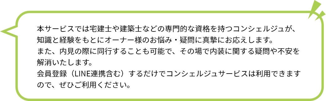 本サービスでは宅建士や建築士などの専門的な資格を持つコンシェルジュが、知識と経験をもとにオーナー様のお悩み・疑問に真摯にお応えします。 また、内見の際に同行することも可能で、その場で内装に関する疑問や不安を解消いたします。 会員登録（LINE連携含む）するだけでコンシェルジュサービスは利用できますので、ぜひご利用ください。