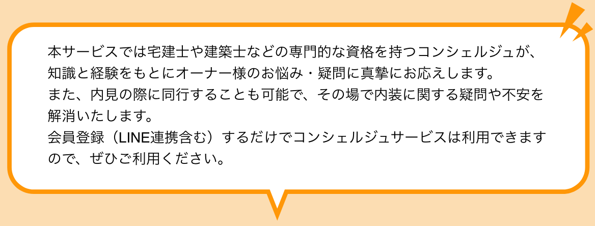 本サービスでは宅建士や建築士などの専門的な資格を持つコンシェルジュが、知識と経験をもとにオーナー様のお悩み・疑問に真摯にお応えします。 また、内見の際に同行することも可能で、その場で内装に関する疑問や不安を解消いたします。 会員登録（LINE連携含む）するだけでコンシェルジュサービスは利用できますので、ぜひご利用ください。