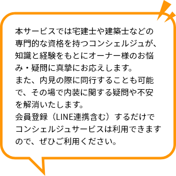 本サービスでは宅建士や建築士などの専門的な資格を持つコンシェルジュが、知識と経験をもとにオーナー様のお悩み・疑問に真摯にお応えします。 また、内見の際に同行することも可能で、その場で内装に関する疑問や不安を解消いたします。 会員登録（LINE連携含む）するだけでコンシェルジュサービスは利用できますので、ぜひご利用ください。