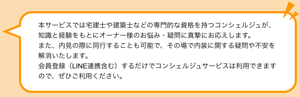 本サービスでは宅建士や建築士などの専門的な資格を持つコンシェルジュが、知識と経験をもとにオーナー様のお悩み・疑問に真摯にお応えします。 また、内見の際に同行することも可能で、その場で内装に関する疑問や不安を解消いたします。 会員登録（LINE連携含む）するだけでコンシェルジュサービスは利用できますので、ぜひご利用ください。